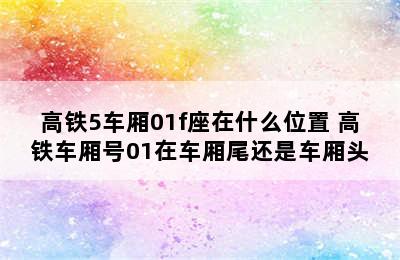 高铁5车厢01f座在什么位置 高铁车厢号01在车厢尾还是车厢头